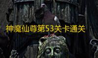 神魔仙尊第53关卡通关攻略指南